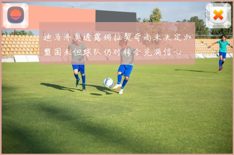 迪马济奥透露姆拉契奇尚未决定加盟国米但球队仍对转会充满信心