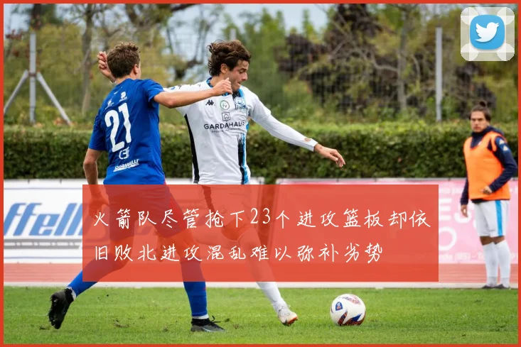 火箭队尽管抢下23个进攻篮板却依旧败北进攻混乱难以弥补劣势