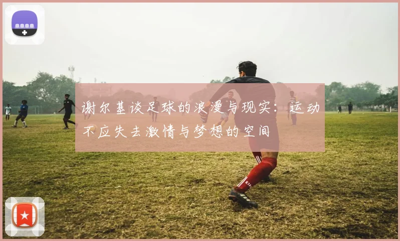 谢尔基谈足球的浪漫与现实：运动不应失去激情与梦想的空间