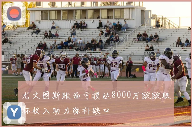 尤文图斯账面亏损达8000万欧欧联杯收入助力弥补缺口