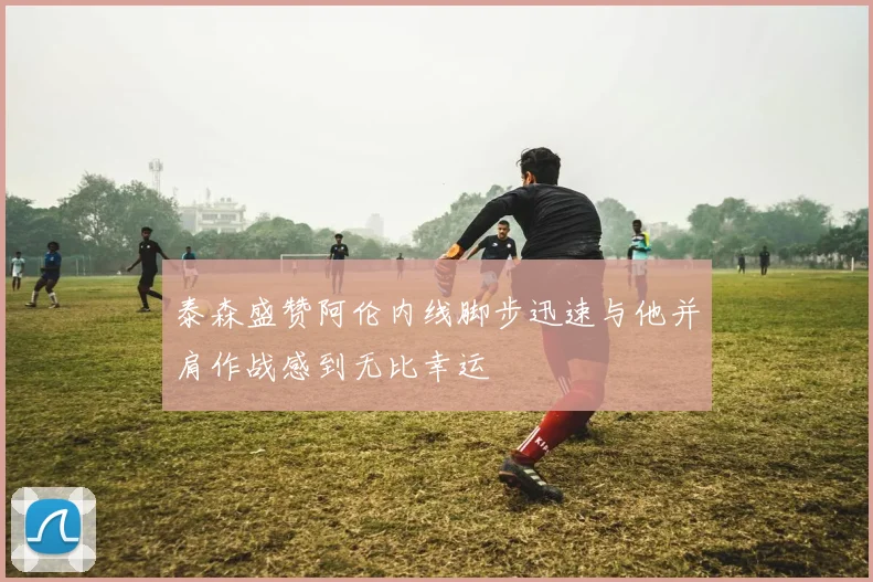 泰森盛赞阿伦内线脚步迅速与他并肩作战感到无比幸运