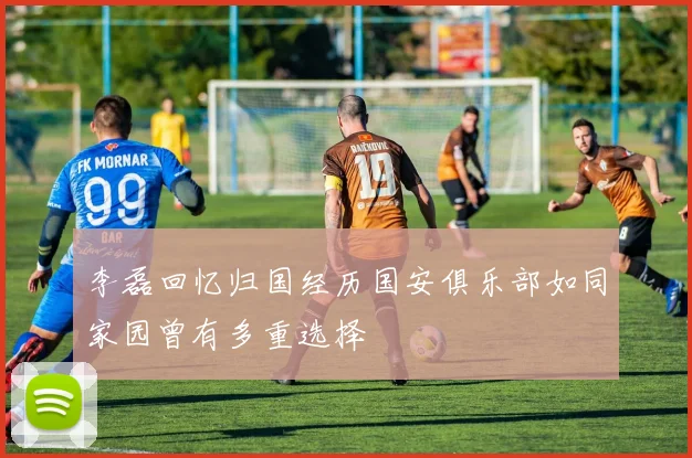 李磊回忆归国经历国安俱乐部如同家园曾有多重选择
