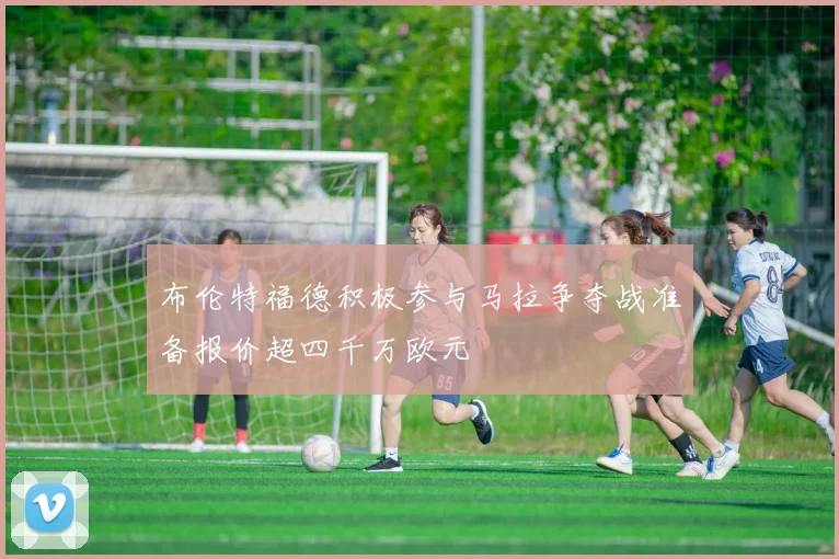 布伦特福德积极参与马拉争夺战准备报价超四千万欧元
