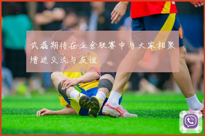 武磊期待在业余联赛中与大家相聚增进交流与友谊