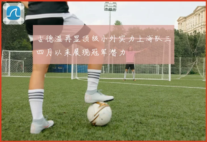 古德温再显顶级小外实力上海队三四月以来展现冠军潜力
