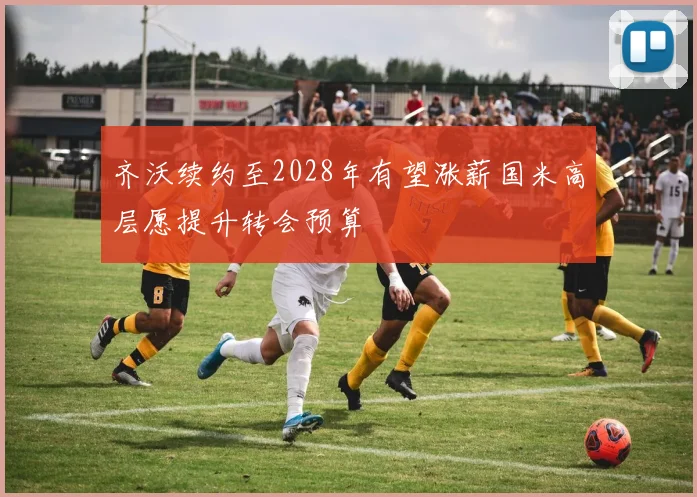 齐沃续约至2028年有望涨薪国米高层愿提升转会预算