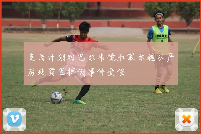 皇马计划对巴尔韦德和塞尔施以严厉处罚因摔倒事件受伤