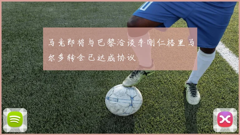马竞即将与巴黎洽谈李刚仁格里马尔多转会已达成协议