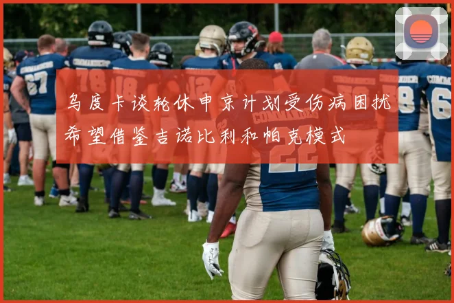 乌度卡谈轮休申京计划受伤病困扰希望借鉴吉诺比利和帕克模式