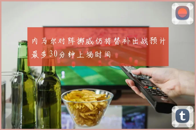 内马尔对阵挪威仍将替补出战预计最多30分钟上场时间
