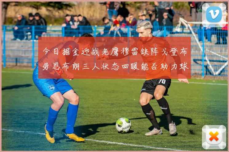 今日掘金迎战老鹰穆雷缺阵戈登布劳恩布朗三人状态回暖能否助力球队取胜