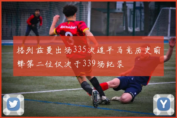 格列兹曼出场335次追平马竞历史前锋第二位仅次于339场纪录