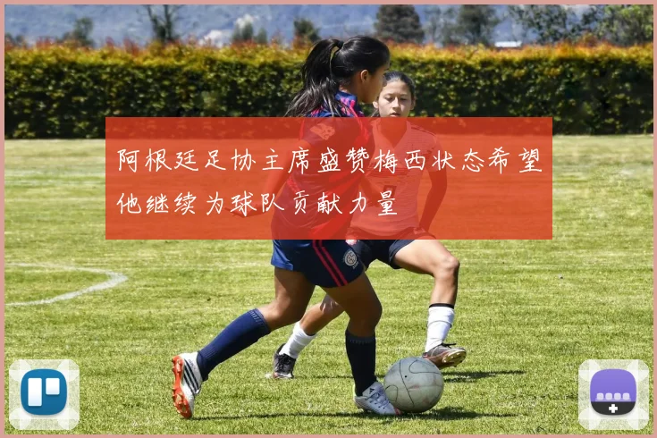阿根廷足协主席盛赞梅西状态希望他继续为球队贡献力量