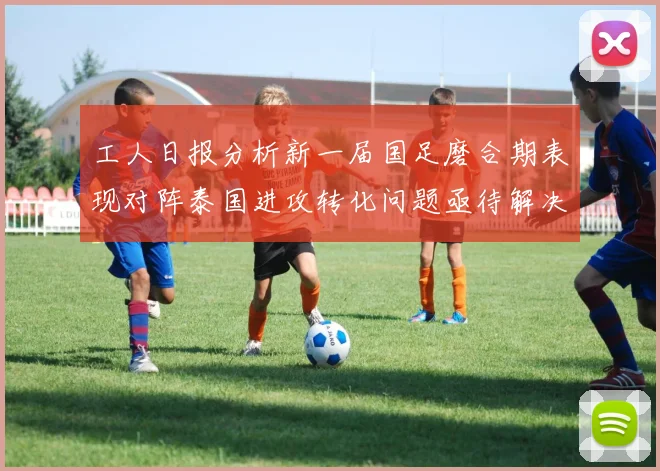 工人日报分析新一届国足磨合期表现对阵泰国进攻转化问题亟待解决