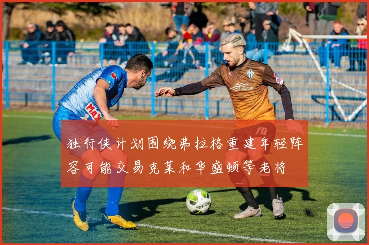 独行侠计划围绕弗拉格重建年轻阵容可能交易克莱和华盛顿等老将