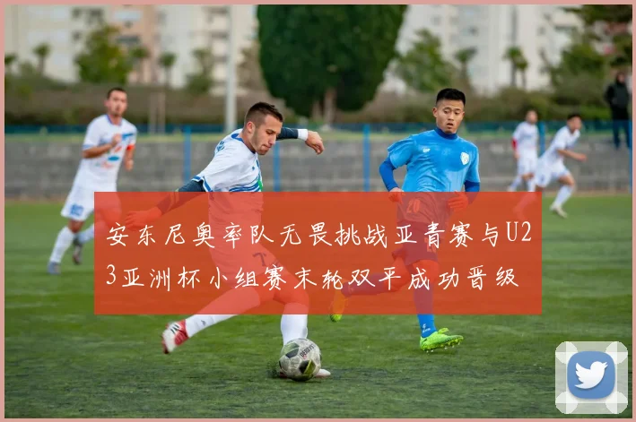 安东尼奥率队无畏挑战亚青赛与U23亚洲杯小组赛末轮双平成功晋级
