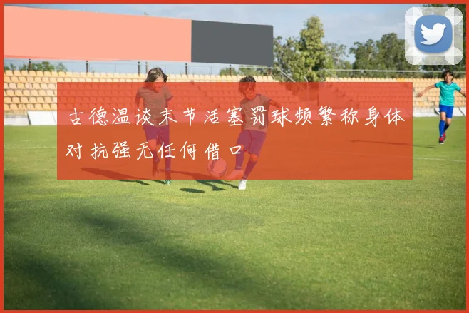 古德温谈末节活塞罚球频繁称身体对抗强无任何借口