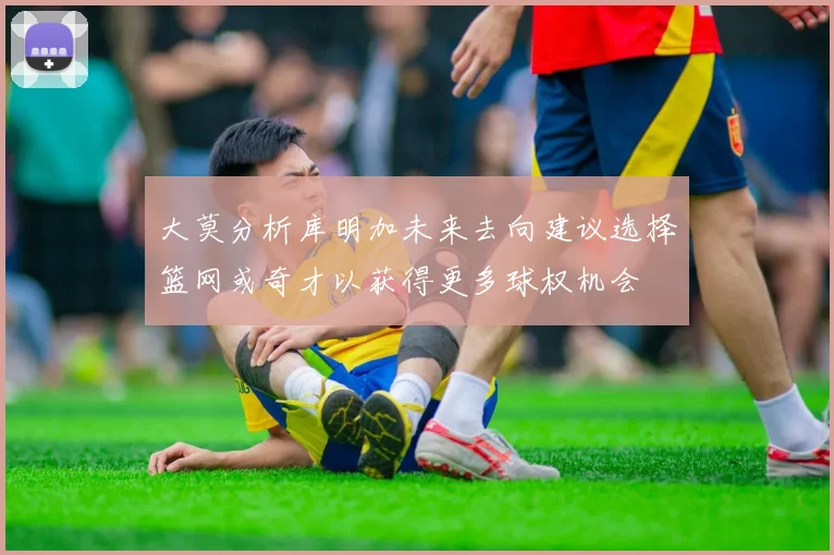 大莫分析库明加未来去向建议选择篮网或奇才以获得更多球权机会