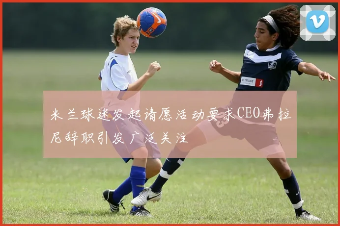 米兰球迷发起请愿活动要求CEO弗拉尼辞职引发广泛关注