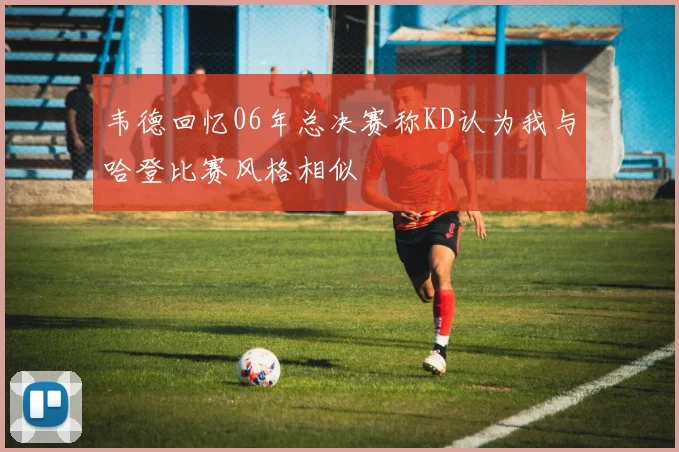韦德回忆06年总决赛称KD认为我与哈登比赛风格相似
