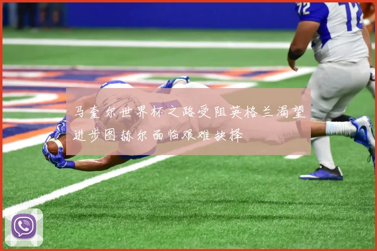 马奎尔世界杯之路受阻英格兰渴望进步图赫尔面临艰难抉择