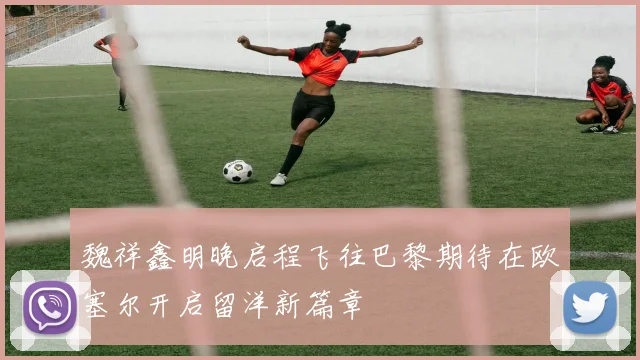 魏祥鑫明晚启程飞往巴黎期待在欧塞尔开启留洋新篇章