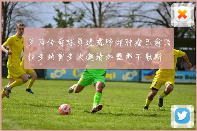 罗马传奇球员透露肺部肿瘤已愈马拉多纳曾多次邀请加盟那不勒斯