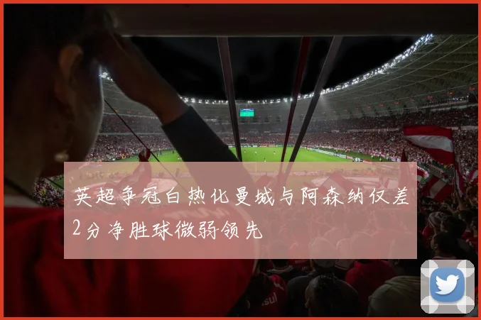 英超争冠白热化曼城与阿森纳仅差2分净胜球微弱领先