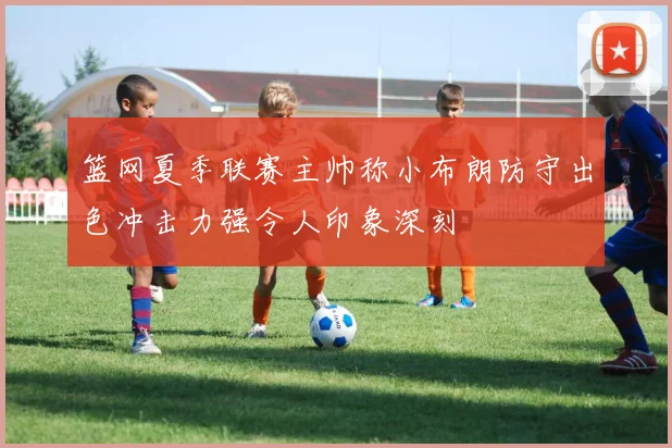 篮网夏季联赛主帅称小布朗防守出色冲击力强令人印象深刻