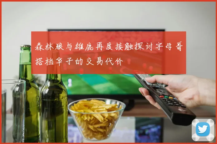森林狼与雄鹿再度接触探讨字母哥搭档华子的交易代价