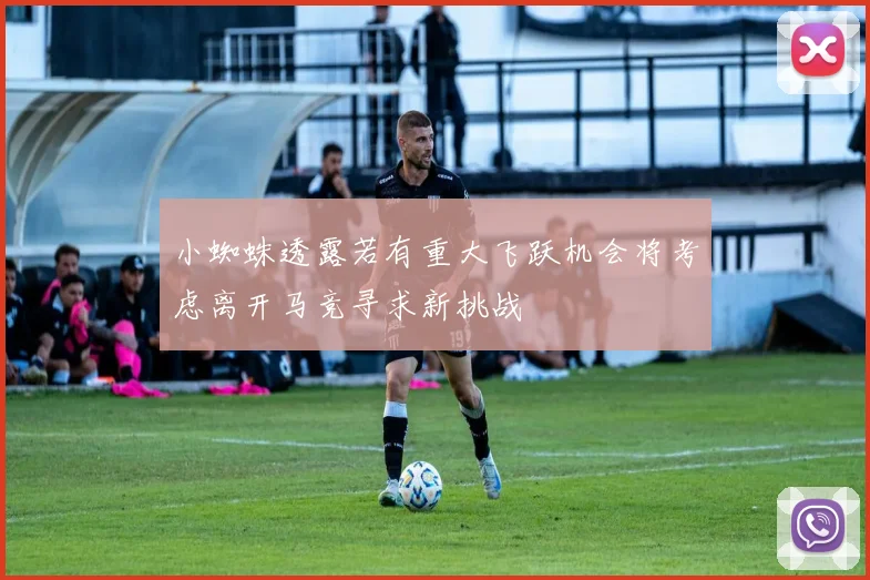 小蜘蛛透露若有重大飞跃机会将考虑离开马竞寻求新挑战